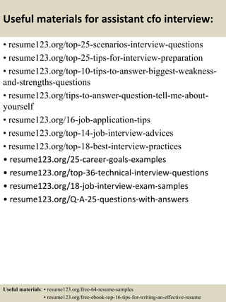 Useful materials for assistant cfo interview:
• resume123.org/top-25-scenarios-interview-questions
• resume123.org/top-25-tips-for-interview-preparation
• resume123.org/top-10-tips-to-answer-biggest-weakness-
and-strengths-questions
• resume123.org/tips-to-answer-question-tell-me-about-
yourself
• resume123.org/16-job-application-tips
• resume123.org/top-14-job-interview-advices
• resume123.org/top-18-best-interview-practices
• resume123.org/25-career-goals-examples
• resume123.org/top-36-technical-interview-questions
• resume123.org/18-job-interview-exam-samples
• resume123.org/Q-A-25-questions-with-answers
Useful materials: • resume123.org/free-64-resume-samples
• resume123.org/free-ebook-top-16-tips-for-writing-an-effective-resume
 