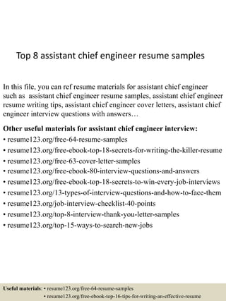 Top 8 assistant chief engineer resume samples
In this file, you can ref resume materials for assistant chief engineer
such as assistant chief engineer resume samples, assistant chief engineer
resume writing tips, assistant chief engineer cover letters, assistant chief
engineer interview questions with answers…
Other useful materials for assistant chief engineer interview:
• resume123.org/free-64-resume-samples
• resume123.org/free-ebook-top-18-secrets-for-writing-the-killer-resume
• resume123.org/free-63-cover-letter-samples
• resume123.org/free-ebook-80-interview-questions-and-answers
• resume123.org/free-ebook-top-18-secrets-to-win-every-job-interviews
• resume123.org/13-types-of-interview-questions-and-how-to-face-them
• resume123.org/job-interview-checklist-40-points
• resume123.org/top-8-interview-thank-you-letter-samples
• resume123.org/top-15-ways-to-search-new-jobs
Useful materials: • resume123.org/free-64-resume-samples
• resume123.org/free-ebook-top-16-tips-for-writing-an-effective-resume
 