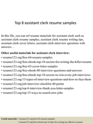 Top 8 assistant clerk resume samples
In this file, you can ref resume materials for assistant clerk such as
assistant clerk resume samples, assistant clerk resume writing tips,
assistant clerk cover letters, assistant clerk interview questions with
answers…
Other useful materials for assistant clerk interview:
• resume123.org/free-64-resume-samples
• resume123.org/free-ebook-top-18-secrets-for-writing-the-killer-resume
• resume123.org/free-63-cover-letter-samples
• resume123.org/free-ebook-80-interview-questions-and-answers
• resume123.org/free-ebook-top-18-secrets-to-win-every-job-interviews
• resume123.org/13-types-of-interview-questions-and-how-to-face-them
• resume123.org/job-interview-checklist-40-points
• resume123.org/top-8-interview-thank-you-letter-samples
• resume123.org/top-15-ways-to-search-new-jobs
Useful materials: • resume123.org/free-64-resume-samples
• resume123.org/free-ebook-top-16-tips-for-writing-an-effective-resume
 