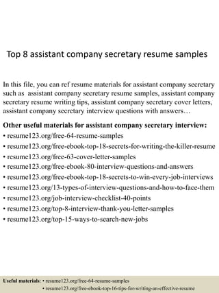Top 8 assistant company secretary resume samples
In this file, you can ref resume materials for assistant company secretary
such as assistant company secretary resume samples, assistant company
secretary resume writing tips, assistant company secretary cover letters,
assistant company secretary interview questions with answers…
Other useful materials for assistant company secretary interview:
• resume123.org/free-64-resume-samples
• resume123.org/free-ebook-top-18-secrets-for-writing-the-killer-resume
• resume123.org/free-63-cover-letter-samples
• resume123.org/free-ebook-80-interview-questions-and-answers
• resume123.org/free-ebook-top-18-secrets-to-win-every-job-interviews
• resume123.org/13-types-of-interview-questions-and-how-to-face-them
• resume123.org/job-interview-checklist-40-points
• resume123.org/top-8-interview-thank-you-letter-samples
• resume123.org/top-15-ways-to-search-new-jobs
Useful materials: • resume123.org/free-64-resume-samples
• resume123.org/free-ebook-top-16-tips-for-writing-an-effective-resume
 