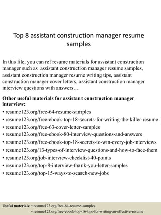 Top 8 assistant construction manager resume
samples
In this file, you can ref resume materials for assistant construction
manager such as assistant construction manager resume samples,
assistant construction manager resume writing tips, assistant
construction manager cover letters, assistant construction manager
interview questions with answers…
Other useful materials for assistant construction manager
interview:
• resume123.org/free-64-resume-samples
• resume123.org/free-ebook-top-18-secrets-for-writing-the-killer-resume
• resume123.org/free-63-cover-letter-samples
• resume123.org/free-ebook-80-interview-questions-and-answers
• resume123.org/free-ebook-top-18-secrets-to-win-every-job-interviews
• resume123.org/13-types-of-interview-questions-and-how-to-face-them
• resume123.org/job-interview-checklist-40-points
• resume123.org/top-8-interview-thank-you-letter-samples
• resume123.org/top-15-ways-to-search-new-jobs
Useful materials: • resume123.org/free-64-resume-samples
• resume123.org/free-ebook-top-16-tips-for-writing-an-effective-resume
 