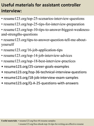 Useful materials for assistant controller
interview:
• resume123.org/top-25-scenarios-interview-questions
• resume123.org/top-25-tips-for-interview-preparation
• resume123.org/top-10-tips-to-answer-biggest-weakness-
and-strengths-questions
• resume123.org/tips-to-answer-question-tell-me-about-
yourself
• resume123.org/16-job-application-tips
• resume123.org/top-14-job-interview-advices
• resume123.org/top-18-best-interview-practices
• resume123.org/25-career-goals-examples
• resume123.org/top-36-technical-interview-questions
• resume123.org/18-job-interview-exam-samples
• resume123.org/Q-A-25-questions-with-answers
Useful materials: • resume123.org/free-64-resume-samples
• resume123.org/free-ebook-top-16-tips-for-writing-an-effective-resume
 