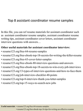 Top 8 assistant coordinator resume samples
In this file, you can ref resume materials for assistant coordinator such
as assistant coordinator resume samples, assistant coordinator resume
writing tips, assistant coordinator cover letters, assistant coordinator
interview questions with answers…
Other useful materials for assistant coordinator interview:
• resume123.org/free-64-resume-samples
• resume123.org/free-ebook-top-18-secrets-for-writing-the-killer-resume
• resume123.org/free-63-cover-letter-samples
• resume123.org/free-ebook-80-interview-questions-and-answers
• resume123.org/free-ebook-top-18-secrets-to-win-every-job-interviews
• resume123.org/13-types-of-interview-questions-and-how-to-face-them
• resume123.org/job-interview-checklist-40-points
• resume123.org/top-8-interview-thank-you-letter-samples
• resume123.org/top-15-ways-to-search-new-jobs
Useful materials: • resume123.org/free-64-resume-samples
• resume123.org/free-ebook-top-16-tips-for-writing-an-effective-resume
 