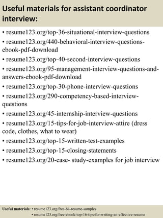 Useful materials for assistant coordinator
interview:
• resume123.org/top-36-situational-interview-questions
• resume123.org/440-behavioral-interview-questions-
ebook-pdf-download
• resume123.org/top-40-second-interview-questions
• resume123.org/95-management-interview-questions-and-
answers-ebook-pdf-download
• resume123.org/top-30-phone-interview-questions
• resume123.org/290-competency-based-interview-
questions
• resume123.org/45-internship-interview-questions
• resume123.org/15-tips-for-job-interview-attire (dress
code, clothes, what to wear)
• resume123.org/top-15-written-test-examples
• resume123.org/top-15-closing-statements
• resume123.org/20-case- study-examples for job interview
Useful materials: • resume123.org/free-64-resume-samples
• resume123.org/free-ebook-top-16-tips-for-writing-an-effective-resume
 