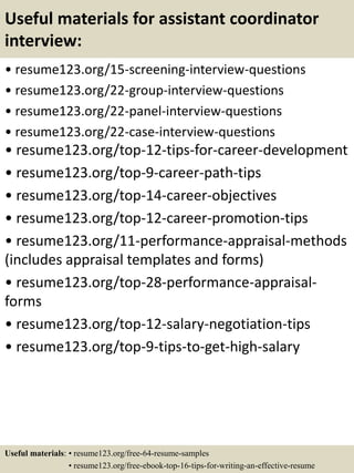 Useful materials for assistant coordinator
interview:
• resume123.org/15-screening-interview-questions
• resume123.org/22-group-interview-questions
• resume123.org/22-panel-interview-questions
• resume123.org/22-case-interview-questions
• resume123.org/top-12-tips-for-career-development
• resume123.org/top-9-career-path-tips
• resume123.org/top-14-career-objectives
• resume123.org/top-12-career-promotion-tips
• resume123.org/11-performance-appraisal-methods
(includes appraisal templates and forms)
• resume123.org/top-28-performance-appraisal-
forms
• resume123.org/top-12-salary-negotiation-tips
• resume123.org/top-9-tips-to-get-high-salary
Useful materials: • resume123.org/free-64-resume-samples
• resume123.org/free-ebook-top-16-tips-for-writing-an-effective-resume
 