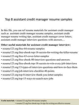 Top 8 assistant credit manager resume samples
In this file, you can ref resume materials for assistant credit manager
such as assistant credit manager resume samples, assistant credit
manager resume writing tips, assistant credit manager cover letters,
assistant credit manager interview questions with answers…
Other useful materials for assistant credit manager interview:
• resume123.org/free-64-resume-samples
• resume123.org/free-ebook-top-18-secrets-for-writing-the-killer-resume
• resume123.org/free-63-cover-letter-samples
• resume123.org/free-ebook-80-interview-questions-and-answers
• resume123.org/free-ebook-top-18-secrets-to-win-every-job-interviews
• resume123.org/13-types-of-interview-questions-and-how-to-face-them
• resume123.org/job-interview-checklist-40-points
• resume123.org/top-8-interview-thank-you-letter-samples
• resume123.org/top-15-ways-to-search-new-jobs
Useful materials: • resume123.org/free-64-resume-samples
• resume123.org/free-ebook-top-16-tips-for-writing-an-effective-resume
 
