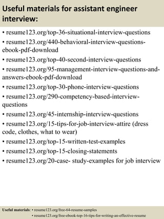 Useful materials for assistant engineer
interview:
• resume123.org/top-36-situational-interview-questions
• resume123.org/440-behavioral-interview-questions-
ebook-pdf-download
• resume123.org/top-40-second-interview-questions
• resume123.org/95-management-interview-questions-and-
answers-ebook-pdf-download
• resume123.org/top-30-phone-interview-questions
• resume123.org/290-competency-based-interview-
questions
• resume123.org/45-internship-interview-questions
• resume123.org/15-tips-for-job-interview-attire (dress
code, clothes, what to wear)
• resume123.org/top-15-written-test-examples
• resume123.org/top-15-closing-statements
• resume123.org/20-case- study-examples for job interview
Useful materials: • resume123.org/free-64-resume-samples
• resume123.org/free-ebook-top-16-tips-for-writing-an-effective-resume
 