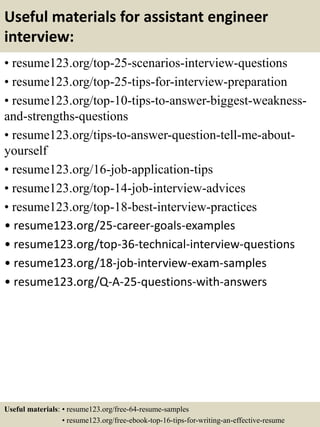 Useful materials for assistant engineer
interview:
• resume123.org/top-25-scenarios-interview-questions
• resume123.org/top-25-tips-for-interview-preparation
• resume123.org/top-10-tips-to-answer-biggest-weakness-
and-strengths-questions
• resume123.org/tips-to-answer-question-tell-me-about-
yourself
• resume123.org/16-job-application-tips
• resume123.org/top-14-job-interview-advices
• resume123.org/top-18-best-interview-practices
• resume123.org/25-career-goals-examples
• resume123.org/top-36-technical-interview-questions
• resume123.org/18-job-interview-exam-samples
• resume123.org/Q-A-25-questions-with-answers
Useful materials: • resume123.org/free-64-resume-samples
• resume123.org/free-ebook-top-16-tips-for-writing-an-effective-resume
 