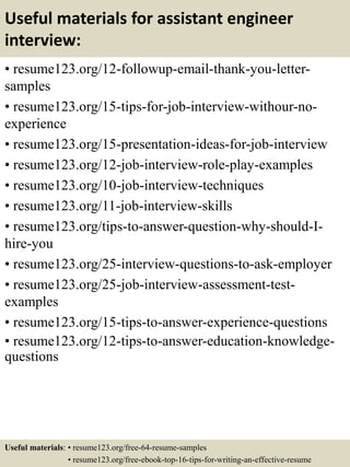 Useful materials for assistant engineer
interview:
• resume123.org/12-followup-email-thank-you-letter-
samples
• resume123.org/15-tips-for-job-interview-withour-no-
experience
• resume123.org/15-presentation-ideas-for-job-interview
• resume123.org/12-job-interview-role-play-examples
• resume123.org/10-job-interview-techniques
• resume123.org/11-job-interview-skills
• resume123.org/tips-to-answer-question-why-should-I-
hire-you
• resume123.org/25-interview-questions-to-ask-employer
• resume123.org/25-job-interview-assessment-test-
examples
• resume123.org/15-tips-to-answer-experience-questions
• resume123.org/12-tips-to-answer-education-knowledge-
questions
Useful materials: • resume123.org/free-64-resume-samples
• resume123.org/free-ebook-top-16-tips-for-writing-an-effective-resume
 