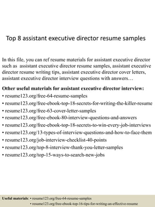 Top 8 assistant executive director resume samples
In this file, you can ref resume materials for assistant executive director
such as assistant executive director resume samples, assistant executive
director resume writing tips, assistant executive director cover letters,
assistant executive director interview questions with answers…
Other useful materials for assistant executive director interview:
• resume123.org/free-64-resume-samples
• resume123.org/free-ebook-top-18-secrets-for-writing-the-killer-resume
• resume123.org/free-63-cover-letter-samples
• resume123.org/free-ebook-80-interview-questions-and-answers
• resume123.org/free-ebook-top-18-secrets-to-win-every-job-interviews
• resume123.org/13-types-of-interview-questions-and-how-to-face-them
• resume123.org/job-interview-checklist-40-points
• resume123.org/top-8-interview-thank-you-letter-samples
• resume123.org/top-15-ways-to-search-new-jobs
Useful materials: • resume123.org/free-64-resume-samples
• resume123.org/free-ebook-top-16-tips-for-writing-an-effective-resume
 