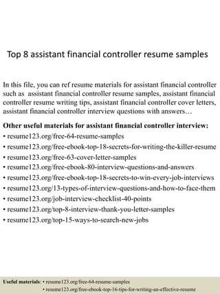Top 8 assistant financial controller resume samples
In this file, you can ref resume materials for assistant financial controller
such as assistant financial controller resume samples, assistant financial
controller resume writing tips, assistant financial controller cover letters,
assistant financial controller interview questions with answers…
Other useful materials for assistant financial controller interview:
• resume123.org/free-64-resume-samples
• resume123.org/free-ebook-top-18-secrets-for-writing-the-killer-resume
• resume123.org/free-63-cover-letter-samples
• resume123.org/free-ebook-80-interview-questions-and-answers
• resume123.org/free-ebook-top-18-secrets-to-win-every-job-interviews
• resume123.org/13-types-of-interview-questions-and-how-to-face-them
• resume123.org/job-interview-checklist-40-points
• resume123.org/top-8-interview-thank-you-letter-samples
• resume123.org/top-15-ways-to-search-new-jobs
Useful materials: • resume123.org/free-64-resume-samples
• resume123.org/free-ebook-top-16-tips-for-writing-an-effective-resume
 