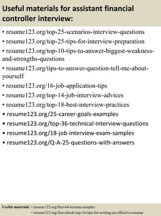 Useful materials for assistant financial
controller interview:
• resume123.org/top-25-scenarios-interview-questions
• resume123.org/top-25-tips-for-interview-preparation
• resume123.org/top-10-tips-to-answer-biggest-weakness-
and-strengths-questions
• resume123.org/tips-to-answer-question-tell-me-about-
yourself
• resume123.org/16-job-application-tips
• resume123.org/top-14-job-interview-advices
• resume123.org/top-18-best-interview-practices
• resume123.org/25-career-goals-examples
• resume123.org/top-36-technical-interview-questions
• resume123.org/18-job-interview-exam-samples
• resume123.org/Q-A-25-questions-with-answers
Useful materials: • resume123.org/free-64-resume-samples
• resume123.org/free-ebook-top-16-tips-for-writing-an-effective-resume
 