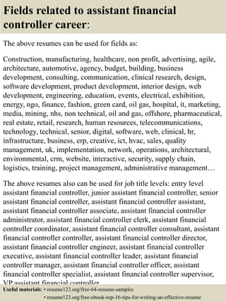 Fields related to assistant financial
controller career:
The above resumes can be used for fields as:
Construction, manufacturing, healthcare, non profit, advertising, agile,
architecture, automotive, agency, budget, building, business
development, consulting, communication, clinical research, design,
software development, product development, interior design, web
development, engineering, education, events, electrical, exhibition,
energy, ngo, finance, fashion, green card, oil gas, hospital, it, marketing,
media, mining, nhs, non technical, oil and gas, offshore, pharmaceutical,
real estate, retail, research, human resources, telecommunications,
technology, technical, senior, digital, software, web, clinical, hr,
infrastructure, business, erp, creative, ict, hvac, sales, quality
management, uk, implementation, network, operations, architectural,
environmental, crm, website, interactive, security, supply chain,
logistics, training, project management, administrative management…
The above resumes also can be used for job title levels: entry level
assistant financial controller, junior assistant financial controller, senior
assistant financial controller, assistant financial controller assistant,
assistant financial controller associate, assistant financial controller
administrator, assistant financial controller clerk, assistant financial
controller coordinator, assistant financial controller consultant, assistant
financial controller controller, assistant financial controller director,
assistant financial controller engineer, assistant financial controller
executive, assistant financial controller leader, assistant financial
controller manager, assistant financial controller officer, assistant
financial controller specialist, assistant financial controller supervisor,
VP assistant financial controller…
Useful materials: • resume123.org/free-64-resume-samples
• resume123.org/free-ebook-top-16-tips-for-writing-an-effective-resume
 
