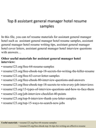 Top 8 assistant general manager hotel resume
samples
In this file, you can ref resume materials for assistant general manager
hotel such as assistant general manager hotel resume samples, assistant
general manager hotel resume writing tips, assistant general manager
hotel cover letters, assistant general manager hotel interview questions
with answers…
Other useful materials for assistant general manager hotel
interview:
• resume123.org/free-64-resume-samples
• resume123.org/free-ebook-top-18-secrets-for-writing-the-killer-resume
• resume123.org/free-63-cover-letter-samples
• resume123.org/free-ebook-80-interview-questions-and-answers
• resume123.org/free-ebook-top-18-secrets-to-win-every-job-interviews
• resume123.org/13-types-of-interview-questions-and-how-to-face-them
• resume123.org/job-interview-checklist-40-points
• resume123.org/top-8-interview-thank-you-letter-samples
• resume123.org/top-15-ways-to-search-new-jobs
Useful materials: • resume123.org/free-64-resume-samples
• resume123.org/free-ebook-top-16-tips-for-writing-an-effective-resume
 