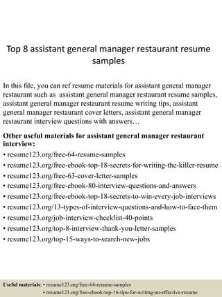 Top 8 assistant general manager restaurant resume
samples
In this file, you can ref resume materials for assistant general manager
restaurant such as assistant general manager restaurant resume samples,
assistant general manager restaurant resume writing tips, assistant
general manager restaurant cover letters, assistant general manager
restaurant interview questions with answers…
Other useful materials for assistant general manager restaurant
interview:
• resume123.org/free-64-resume-samples
• resume123.org/free-ebook-top-18-secrets-for-writing-the-killer-resume
• resume123.org/free-63-cover-letter-samples
• resume123.org/free-ebook-80-interview-questions-and-answers
• resume123.org/free-ebook-top-18-secrets-to-win-every-job-interviews
• resume123.org/13-types-of-interview-questions-and-how-to-face-them
• resume123.org/job-interview-checklist-40-points
• resume123.org/top-8-interview-thank-you-letter-samples
• resume123.org/top-15-ways-to-search-new-jobs
Useful materials: • resume123.org/free-64-resume-samples
• resume123.org/free-ebook-top-16-tips-for-writing-an-effective-resume
 