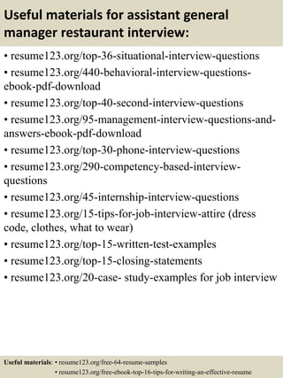Useful materials for assistant general
manager restaurant interview:
• resume123.org/top-36-situational-interview-questions
• resume123.org/440-behavioral-interview-questions-
ebook-pdf-download
• resume123.org/top-40-second-interview-questions
• resume123.org/95-management-interview-questions-and-
answers-ebook-pdf-download
• resume123.org/top-30-phone-interview-questions
• resume123.org/290-competency-based-interview-
questions
• resume123.org/45-internship-interview-questions
• resume123.org/15-tips-for-job-interview-attire (dress
code, clothes, what to wear)
• resume123.org/top-15-written-test-examples
• resume123.org/top-15-closing-statements
• resume123.org/20-case- study-examples for job interview
Useful materials: • resume123.org/free-64-resume-samples
• resume123.org/free-ebook-top-16-tips-for-writing-an-effective-resume
 