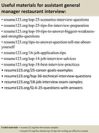 Useful materials for assistant general
manager restaurant interview:
• resume123.org/top-25-scenarios-interview-questions
• resume123.org/top-25-tips-for-interview-preparation
• resume123.org/top-10-tips-to-answer-biggest-weakness-
and-strengths-questions
• resume123.org/tips-to-answer-question-tell-me-about-
yourself
• resume123.org/16-job-application-tips
• resume123.org/top-14-job-interview-advices
• resume123.org/top-18-best-interview-practices
• resume123.org/25-career-goals-examples
• resume123.org/top-36-technical-interview-questions
• resume123.org/18-job-interview-exam-samples
• resume123.org/Q-A-25-questions-with-answers
Useful materials: • resume123.org/free-64-resume-samples
• resume123.org/free-ebook-top-16-tips-for-writing-an-effective-resume
 