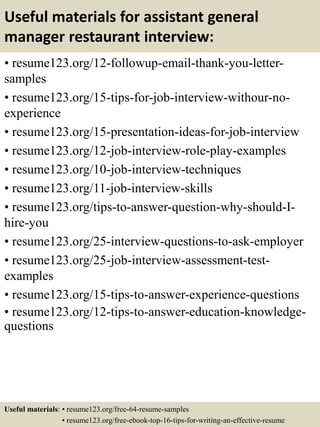 Useful materials for assistant general
manager restaurant interview:
• resume123.org/12-followup-email-thank-you-letter-
samples
• resume123.org/15-tips-for-job-interview-withour-no-
experience
• resume123.org/15-presentation-ideas-for-job-interview
• resume123.org/12-job-interview-role-play-examples
• resume123.org/10-job-interview-techniques
• resume123.org/11-job-interview-skills
• resume123.org/tips-to-answer-question-why-should-I-
hire-you
• resume123.org/25-interview-questions-to-ask-employer
• resume123.org/25-job-interview-assessment-test-
examples
• resume123.org/15-tips-to-answer-experience-questions
• resume123.org/12-tips-to-answer-education-knowledge-
questions
Useful materials: • resume123.org/free-64-resume-samples
• resume123.org/free-ebook-top-16-tips-for-writing-an-effective-resume
 