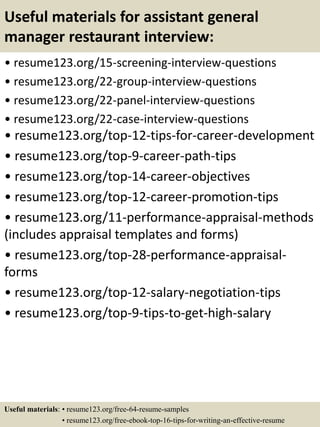 Useful materials for assistant general
manager restaurant interview:
• resume123.org/15-screening-interview-questions
• resume123.org/22-group-interview-questions
• resume123.org/22-panel-interview-questions
• resume123.org/22-case-interview-questions
• resume123.org/top-12-tips-for-career-development
• resume123.org/top-9-career-path-tips
• resume123.org/top-14-career-objectives
• resume123.org/top-12-career-promotion-tips
• resume123.org/11-performance-appraisal-methods
(includes appraisal templates and forms)
• resume123.org/top-28-performance-appraisal-
forms
• resume123.org/top-12-salary-negotiation-tips
• resume123.org/top-9-tips-to-get-high-salary
Useful materials: • resume123.org/free-64-resume-samples
• resume123.org/free-ebook-top-16-tips-for-writing-an-effective-resume
 