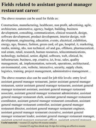 Fields related to assistant general manager
restaurant career:
The above resumes can be used for fields as:
Construction, manufacturing, healthcare, non profit, advertising, agile,
architecture, automotive, agency, budget, building, business
development, consulting, communication, clinical research, design,
software development, product development, interior design, web
development, engineering, education, events, electrical, exhibition,
energy, ngo, finance, fashion, green card, oil gas, hospital, it, marketing,
media, mining, nhs, non technical, oil and gas, offshore, pharmaceutical,
real estate, retail, research, human resources, telecommunications,
technology, technical, senior, digital, software, web, clinical, hr,
infrastructure, business, erp, creative, ict, hvac, sales, quality
management, uk, implementation, network, operations, architectural,
environmental, crm, website, interactive, security, supply chain,
logistics, training, project management, administrative management…
The above resumes also can be used for job title levels: entry level
assistant general manager restaurant, junior assistant general manager
restaurant, senior assistant general manager restaurant, assistant general
manager restaurant assistant, assistant general manager restaurant
associate, assistant general manager restaurant administrator, assistant
general manager restaurant clerk, assistant general manager restaurant
coordinator, assistant general manager restaurant consultant, assistant
general manager restaurant controller, assistant general manager
restaurant director, assistant general manager restaurant engineer,
assistant general manager restaurant executive, assistant general
manager restaurant leader, assistant general manager restaurant manager,
assistant general manager restaurant officer, assistant general manager
restaurant specialist, assistant general manager restaurant supervisor, VPUseful materials: • resume123.org/free-64-resume-samples
• resume123.org/free-ebook-top-16-tips-for-writing-an-effective-resume
 