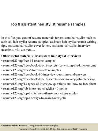 Top 8 assistant hair stylist resume samples
In this file, you can ref resume materials for assistant hair stylist such as
assistant hair stylist resume samples, assistant hair stylist resume writing
tips, assistant hair stylist cover letters, assistant hair stylist interview
questions with answers…
Other useful materials for assistant hair stylist interview:
• resume123.org/free-64-resume-samples
• resume123.org/free-ebook-top-18-secrets-for-writing-the-killer-resume
• resume123.org/free-63-cover-letter-samples
• resume123.org/free-ebook-80-interview-questions-and-answers
• resume123.org/free-ebook-top-18-secrets-to-win-every-job-interviews
• resume123.org/13-types-of-interview-questions-and-how-to-face-them
• resume123.org/job-interview-checklist-40-points
• resume123.org/top-8-interview-thank-you-letter-samples
• resume123.org/top-15-ways-to-search-new-jobs
Useful materials: • resume123.org/free-64-resume-samples
• resume123.org/free-ebook-top-16-tips-for-writing-an-effective-resume
 