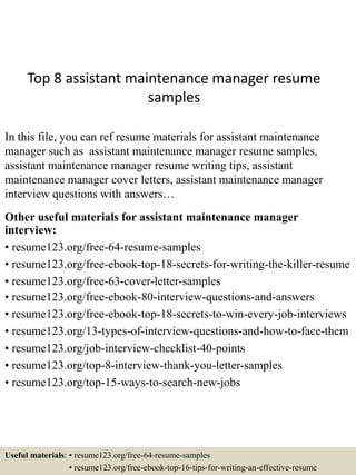 Top 8 assistant maintenance manager resume
samples
In this file, you can ref resume materials for assistant maintenance
manager such as assistant maintenance manager resume samples,
assistant maintenance manager resume writing tips, assistant
maintenance manager cover letters, assistant maintenance manager
interview questions with answers…
Other useful materials for assistant maintenance manager
interview:
• resume123.org/free-64-resume-samples
• resume123.org/free-ebook-top-18-secrets-for-writing-the-killer-resume
• resume123.org/free-63-cover-letter-samples
• resume123.org/free-ebook-80-interview-questions-and-answers
• resume123.org/free-ebook-top-18-secrets-to-win-every-job-interviews
• resume123.org/13-types-of-interview-questions-and-how-to-face-them
• resume123.org/job-interview-checklist-40-points
• resume123.org/top-8-interview-thank-you-letter-samples
• resume123.org/top-15-ways-to-search-new-jobs
Useful materials: • resume123.org/free-64-resume-samples
• resume123.org/free-ebook-top-16-tips-for-writing-an-effective-resume
 