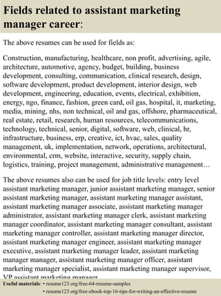 Fields related to assistant marketing
manager career:
The above resumes can be used for fields as:
Construction, manufacturing, healthcare, non profit, advertising, agile,
architecture, automotive, agency, budget, building, business
development, consulting, communication, clinical research, design,
software development, product development, interior design, web
development, engineering, education, events, electrical, exhibition,
energy, ngo, finance, fashion, green card, oil gas, hospital, it, marketing,
media, mining, nhs, non technical, oil and gas, offshore, pharmaceutical,
real estate, retail, research, human resources, telecommunications,
technology, technical, senior, digital, software, web, clinical, hr,
infrastructure, business, erp, creative, ict, hvac, sales, quality
management, uk, implementation, network, operations, architectural,
environmental, crm, website, interactive, security, supply chain,
logistics, training, project management, administrative management…
The above resumes also can be used for job title levels: entry level
assistant marketing manager, junior assistant marketing manager, senior
assistant marketing manager, assistant marketing manager assistant,
assistant marketing manager associate, assistant marketing manager
administrator, assistant marketing manager clerk, assistant marketing
manager coordinator, assistant marketing manager consultant, assistant
marketing manager controller, assistant marketing manager director,
assistant marketing manager engineer, assistant marketing manager
executive, assistant marketing manager leader, assistant marketing
manager manager, assistant marketing manager officer, assistant
marketing manager specialist, assistant marketing manager supervisor,
VP assistant marketing manager…
Useful materials: • resume123.org/free-64-resume-samples
• resume123.org/free-ebook-top-16-tips-for-writing-an-effective-resume
 