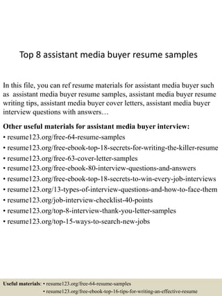 Top 8 assistant media buyer resume samples
In this file, you can ref resume materials for assistant media buyer such
as assistant media buyer resume samples, assistant media buyer resume
writing tips, assistant media buyer cover letters, assistant media buyer
interview questions with answers…
Other useful materials for assistant media buyer interview:
• resume123.org/free-64-resume-samples
• resume123.org/free-ebook-top-18-secrets-for-writing-the-killer-resume
• resume123.org/free-63-cover-letter-samples
• resume123.org/free-ebook-80-interview-questions-and-answers
• resume123.org/free-ebook-top-18-secrets-to-win-every-job-interviews
• resume123.org/13-types-of-interview-questions-and-how-to-face-them
• resume123.org/job-interview-checklist-40-points
• resume123.org/top-8-interview-thank-you-letter-samples
• resume123.org/top-15-ways-to-search-new-jobs
Useful materials: • resume123.org/free-64-resume-samples
• resume123.org/free-ebook-top-16-tips-for-writing-an-effective-resume
 