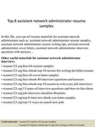 Top 8 assistant network administrator resume
samples
In this file, you can ref resume materials for assistant network
administrator such as assistant network administrator resume samples,
assistant network administrator resume writing tips, assistant network
administrator cover letters, assistant network administrator interview
questions with answers…
Other useful materials for assistant network administrator
interview:
• resume123.org/free-64-resume-samples
• resume123.org/free-ebook-top-18-secrets-for-writing-the-killer-resume
• resume123.org/free-63-cover-letter-samples
• resume123.org/free-ebook-80-interview-questions-and-answers
• resume123.org/free-ebook-top-18-secrets-to-win-every-job-interviews
• resume123.org/13-types-of-interview-questions-and-how-to-face-them
• resume123.org/job-interview-checklist-40-points
• resume123.org/top-8-interview-thank-you-letter-samples
• resume123.org/top-15-ways-to-search-new-jobs
Useful materials: • resume123.org/free-64-resume-samples
• resume123.org/free-ebook-top-16-tips-for-writing-an-effective-resume
 