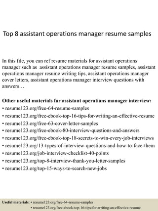 Top 8 assistant operations manager resume samples
In this file, you can ref resume materials for assistant operations
manager such as assistant operations manager resume samples, assistant
operations manager resume writing tips, assistant operations manager
cover letters, assistant operations manager interview questions with
answers…
Other useful materials for assistant operations manager interview:
• resume123.org/free-64-resume-samples
• resume123.org/free-ebook-top-16-tips-for-writing-an-effective-resume
• resume123.org/free-63-cover-letter-samples
• resume123.org/free-ebook-80-interview-questions-and-answers
• resume123.org/free-ebook-top-18-secrets-to-win-every-job-interviews
• resume123.org/13-types-of-interview-questions-and-how-to-face-them
• resume123.org/job-interview-checklist-40-points
• resume123.org/top-8-interview-thank-you-letter-samples
• resume123.org/top-15-ways-to-search-new-jobs
Useful materials: • resume123.org/free-64-resume-samples
• resume123.org/free-ebook-top-16-tips-for-writing-an-effective-resume
 