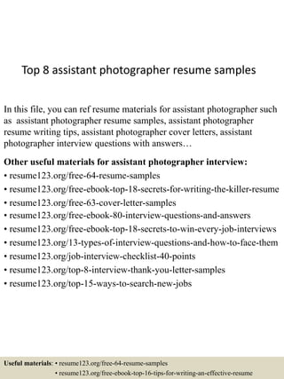 Top 8 assistant photographer resume samples
In this file, you can ref resume materials for assistant photographer such
as assistant photographer resume samples, assistant photographer
resume writing tips, assistant photographer cover letters, assistant
photographer interview questions with answers…
Other useful materials for assistant photographer interview:
• resume123.org/free-64-resume-samples
• resume123.org/free-ebook-top-18-secrets-for-writing-the-killer-resume
• resume123.org/free-63-cover-letter-samples
• resume123.org/free-ebook-80-interview-questions-and-answers
• resume123.org/free-ebook-top-18-secrets-to-win-every-job-interviews
• resume123.org/13-types-of-interview-questions-and-how-to-face-them
• resume123.org/job-interview-checklist-40-points
• resume123.org/top-8-interview-thank-you-letter-samples
• resume123.org/top-15-ways-to-search-new-jobs
Useful materials: • resume123.org/free-64-resume-samples
• resume123.org/free-ebook-top-16-tips-for-writing-an-effective-resume
 