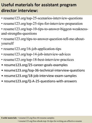 Useful materials for assistant program
director interview:
• resume123.org/top-25-scenarios-interview-questions
• resume123.org/top-25-tips-for-interview-preparation
• resume123.org/top-10-tips-to-answer-biggest-weakness-
and-strengths-questions
• resume123.org/tips-to-answer-question-tell-me-about-
yourself
• resume123.org/16-job-application-tips
• resume123.org/top-14-job-interview-advices
• resume123.org/top-18-best-interview-practices
• resume123.org/25-career-goals-examples
• resume123.org/top-36-technical-interview-questions
• resume123.org/18-job-interview-exam-samples
• resume123.org/Q-A-25-questions-with-answers
Useful materials: • resume123.org/free-64-resume-samples
• resume123.org/free-ebook-top-16-tips-for-writing-an-effective-resume
 