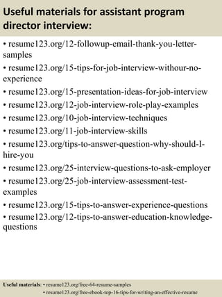 Useful materials for assistant program
director interview:
• resume123.org/12-followup-email-thank-you-letter-
samples
• resume123.org/15-tips-for-job-interview-withour-no-
experience
• resume123.org/15-presentation-ideas-for-job-interview
• resume123.org/12-job-interview-role-play-examples
• resume123.org/10-job-interview-techniques
• resume123.org/11-job-interview-skills
• resume123.org/tips-to-answer-question-why-should-I-
hire-you
• resume123.org/25-interview-questions-to-ask-employer
• resume123.org/25-job-interview-assessment-test-
examples
• resume123.org/15-tips-to-answer-experience-questions
• resume123.org/12-tips-to-answer-education-knowledge-
questions
Useful materials: • resume123.org/free-64-resume-samples
• resume123.org/free-ebook-top-16-tips-for-writing-an-effective-resume
 