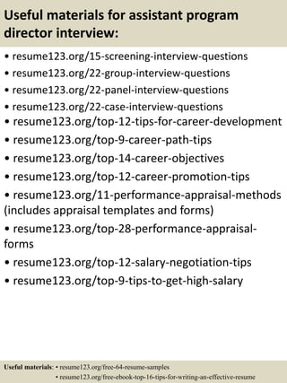 Useful materials for assistant program
director interview:
• resume123.org/15-screening-interview-questions
• resume123.org/22-group-interview-questions
• resume123.org/22-panel-interview-questions
• resume123.org/22-case-interview-questions
• resume123.org/top-12-tips-for-career-development
• resume123.org/top-9-career-path-tips
• resume123.org/top-14-career-objectives
• resume123.org/top-12-career-promotion-tips
• resume123.org/11-performance-appraisal-methods
(includes appraisal templates and forms)
• resume123.org/top-28-performance-appraisal-
forms
• resume123.org/top-12-salary-negotiation-tips
• resume123.org/top-9-tips-to-get-high-salary
Useful materials: • resume123.org/free-64-resume-samples
• resume123.org/free-ebook-top-16-tips-for-writing-an-effective-resume
 