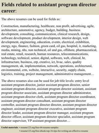 Fields related to assistant program director
career:
The above resumes can be used for fields as:
Construction, manufacturing, healthcare, non profit, advertising, agile,
architecture, automotive, agency, budget, building, business
development, consulting, communication, clinical research, design,
software development, product development, interior design, web
development, engineering, education, events, electrical, exhibition,
energy, ngo, finance, fashion, green card, oil gas, hospital, it, marketing,
media, mining, nhs, non technical, oil and gas, offshore, pharmaceutical,
real estate, retail, research, human resources, telecommunications,
technology, technical, senior, digital, software, web, clinical, hr,
infrastructure, business, erp, creative, ict, hvac, sales, quality
management, uk, implementation, network, operations, architectural,
environmental, crm, website, interactive, security, supply chain,
logistics, training, project management, administrative management…
The above resumes also can be used for job title levels: entry level
assistant program director, junior assistant program director, senior
assistant program director, assistant program director assistant, assistant
program director associate, assistant program director administrator,
assistant program director clerk, assistant program director coordinator,
assistant program director consultant, assistant program director
controller, assistant program director director, assistant program director
engineer, assistant program director executive, assistant program
director leader, assistant program director manager, assistant program
director officer, assistant program director specialist, assistant program
director supervisor, VP assistant program director…
Useful materials: • resume123.org/free-64-resume-samples
• resume123.org/free-ebook-top-16-tips-for-writing-an-effective-resume
 