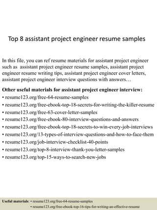 Top 8 assistant project engineer resume samples
In this file, you can ref resume materials for assistant project engineer
such as assistant project engineer resume samples, assistant project
engineer resume writing tips, assistant project engineer cover letters,
assistant project engineer interview questions with answers…
Other useful materials for assistant project engineer interview:
• resume123.org/free-64-resume-samples
• resume123.org/free-ebook-top-18-secrets-for-writing-the-killer-resume
• resume123.org/free-63-cover-letter-samples
• resume123.org/free-ebook-80-interview-questions-and-answers
• resume123.org/free-ebook-top-18-secrets-to-win-every-job-interviews
• resume123.org/13-types-of-interview-questions-and-how-to-face-them
• resume123.org/job-interview-checklist-40-points
• resume123.org/top-8-interview-thank-you-letter-samples
• resume123.org/top-15-ways-to-search-new-jobs
Useful materials: • resume123.org/free-64-resume-samples
• resume123.org/free-ebook-top-16-tips-for-writing-an-effective-resume
 