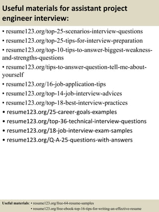 Useful materials for assistant project
engineer interview:
• resume123.org/top-25-scenarios-interview-questions
• resume123.org/top-25-tips-for-interview-preparation
• resume123.org/top-10-tips-to-answer-biggest-weakness-
and-strengths-questions
• resume123.org/tips-to-answer-question-tell-me-about-
yourself
• resume123.org/16-job-application-tips
• resume123.org/top-14-job-interview-advices
• resume123.org/top-18-best-interview-practices
• resume123.org/25-career-goals-examples
• resume123.org/top-36-technical-interview-questions
• resume123.org/18-job-interview-exam-samples
• resume123.org/Q-A-25-questions-with-answers
Useful materials: • resume123.org/free-64-resume-samples
• resume123.org/free-ebook-top-16-tips-for-writing-an-effective-resume
 