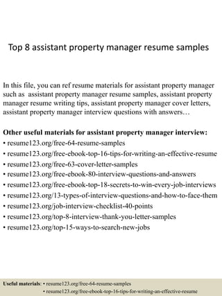 Top 8 assistant property manager resume samples
In this file, you can ref resume materials for assistant property manager
such as assistant property manager resume samples, assistant property
manager resume writing tips, assistant property manager cover letters,
assistant property manager interview questions with answers…
Other useful materials for assistant property manager interview:
• resume123.org/free-64-resume-samples
• resume123.org/free-ebook-top-16-tips-for-writing-an-effective-resume
• resume123.org/free-63-cover-letter-samples
• resume123.org/free-ebook-80-interview-questions-and-answers
• resume123.org/free-ebook-top-18-secrets-to-win-every-job-interviews
• resume123.org/13-types-of-interview-questions-and-how-to-face-them
• resume123.org/job-interview-checklist-40-points
• resume123.org/top-8-interview-thank-you-letter-samples
• resume123.org/top-15-ways-to-search-new-jobs
Useful materials: • resume123.org/free-64-resume-samples
• resume123.org/free-ebook-top-16-tips-for-writing-an-effective-resume
 