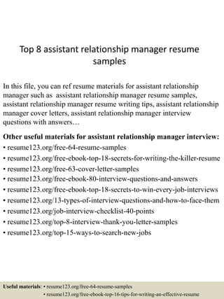 Top 8 assistant relationship manager resume
samples
In this file, you can ref resume materials for assistant relationship
manager such as assistant relationship manager resume samples,
assistant relationship manager resume writing tips, assistant relationship
manager cover letters, assistant relationship manager interview
questions with answers…
Other useful materials for assistant relationship manager interview:
• resume123.org/free-64-resume-samples
• resume123.org/free-ebook-top-18-secrets-for-writing-the-killer-resume
• resume123.org/free-63-cover-letter-samples
• resume123.org/free-ebook-80-interview-questions-and-answers
• resume123.org/free-ebook-top-18-secrets-to-win-every-job-interviews
• resume123.org/13-types-of-interview-questions-and-how-to-face-them
• resume123.org/job-interview-checklist-40-points
• resume123.org/top-8-interview-thank-you-letter-samples
• resume123.org/top-15-ways-to-search-new-jobs
Useful materials: • resume123.org/free-64-resume-samples
• resume123.org/free-ebook-top-16-tips-for-writing-an-effective-resume
 