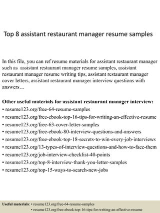 Top 8 assistant restaurant manager resume samples
In this file, you can ref resume materials for assistant restaurant manager
such as assistant restaurant manager resume samples, assistant
restaurant manager resume writing tips, assistant restaurant manager
cover letters, assistant restaurant manager interview questions with
answers…
Other useful materials for assistant restaurant manager interview:
• resume123.org/free-64-resume-samples
• resume123.org/free-ebook-top-16-tips-for-writing-an-effective-resume
• resume123.org/free-63-cover-letter-samples
• resume123.org/free-ebook-80-interview-questions-and-answers
• resume123.org/free-ebook-top-18-secrets-to-win-every-job-interviews
• resume123.org/13-types-of-interview-questions-and-how-to-face-them
• resume123.org/job-interview-checklist-40-points
• resume123.org/top-8-interview-thank-you-letter-samples
• resume123.org/top-15-ways-to-search-new-jobs
Useful materials: • resume123.org/free-64-resume-samples
• resume123.org/free-ebook-top-16-tips-for-writing-an-effective-resume
 