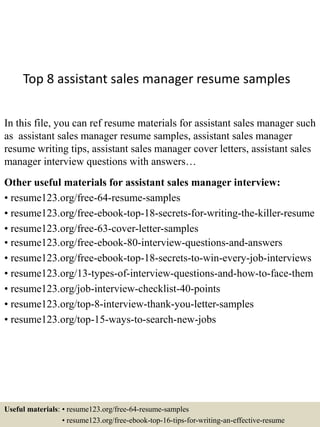 Top 8 assistant sales manager resume samples
In this file, you can ref resume materials for assistant sales manager such
as assistant sales manager resume samples, assistant sales manager
resume writing tips, assistant sales manager cover letters, assistant sales
manager interview questions with answers…
Other useful materials for assistant sales manager interview:
• resume123.org/free-64-resume-samples
• resume123.org/free-ebook-top-18-secrets-for-writing-the-killer-resume
• resume123.org/free-63-cover-letter-samples
• resume123.org/free-ebook-80-interview-questions-and-answers
• resume123.org/free-ebook-top-18-secrets-to-win-every-job-interviews
• resume123.org/13-types-of-interview-questions-and-how-to-face-them
• resume123.org/job-interview-checklist-40-points
• resume123.org/top-8-interview-thank-you-letter-samples
• resume123.org/top-15-ways-to-search-new-jobs
Useful materials: • resume123.org/free-64-resume-samples
• resume123.org/free-ebook-top-16-tips-for-writing-an-effective-resume
 
