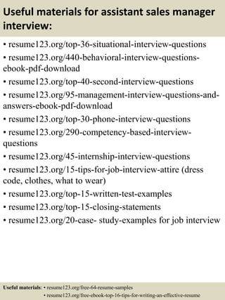Useful materials for assistant sales manager
interview:
• resume123.org/top-36-situational-interview-questions
• resume123.org/440-behavioral-interview-questions-
ebook-pdf-download
• resume123.org/top-40-second-interview-questions
• resume123.org/95-management-interview-questions-and-
answers-ebook-pdf-download
• resume123.org/top-30-phone-interview-questions
• resume123.org/290-competency-based-interview-
questions
• resume123.org/45-internship-interview-questions
• resume123.org/15-tips-for-job-interview-attire (dress
code, clothes, what to wear)
• resume123.org/top-15-written-test-examples
• resume123.org/top-15-closing-statements
• resume123.org/20-case- study-examples for job interview
Useful materials: • resume123.org/free-64-resume-samples
• resume123.org/free-ebook-top-16-tips-for-writing-an-effective-resume
 