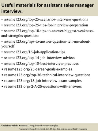 Useful materials for assistant sales manager
interview:
• resume123.org/top-25-scenarios-interview-questions
• resume123.org/top-25-tips-for-interview-preparation
• resume123.org/top-10-tips-to-answer-biggest-weakness-
and-strengths-questions
• resume123.org/tips-to-answer-question-tell-me-about-
yourself
• resume123.org/16-job-application-tips
• resume123.org/top-14-job-interview-advices
• resume123.org/top-18-best-interview-practices
• resume123.org/25-career-goals-examples
• resume123.org/top-36-technical-interview-questions
• resume123.org/18-job-interview-exam-samples
• resume123.org/Q-A-25-questions-with-answers
Useful materials: • resume123.org/free-64-resume-samples
• resume123.org/free-ebook-top-16-tips-for-writing-an-effective-resume
 