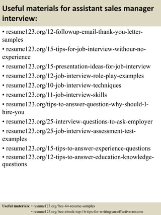Useful materials for assistant sales manager
interview:
• resume123.org/12-followup-email-thank-you-letter-
samples
• resume123.org/15-tips-for-job-interview-withour-no-
experience
• resume123.org/15-presentation-ideas-for-job-interview
• resume123.org/12-job-interview-role-play-examples
• resume123.org/10-job-interview-techniques
• resume123.org/11-job-interview-skills
• resume123.org/tips-to-answer-question-why-should-I-
hire-you
• resume123.org/25-interview-questions-to-ask-employer
• resume123.org/25-job-interview-assessment-test-
examples
• resume123.org/15-tips-to-answer-experience-questions
• resume123.org/12-tips-to-answer-education-knowledge-
questions
Useful materials: • resume123.org/free-64-resume-samples
• resume123.org/free-ebook-top-16-tips-for-writing-an-effective-resume
 