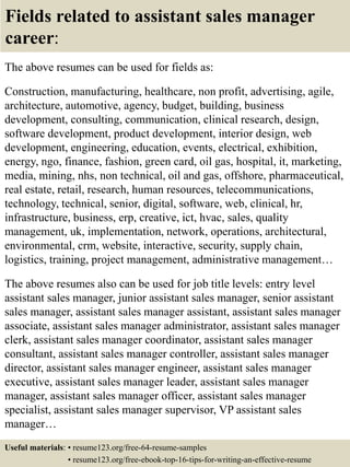 Fields related to assistant sales manager
career:
The above resumes can be used for fields as:
Construction, manufacturing, healthcare, non profit, advertising, agile,
architecture, automotive, agency, budget, building, business
development, consulting, communication, clinical research, design,
software development, product development, interior design, web
development, engineering, education, events, electrical, exhibition,
energy, ngo, finance, fashion, green card, oil gas, hospital, it, marketing,
media, mining, nhs, non technical, oil and gas, offshore, pharmaceutical,
real estate, retail, research, human resources, telecommunications,
technology, technical, senior, digital, software, web, clinical, hr,
infrastructure, business, erp, creative, ict, hvac, sales, quality
management, uk, implementation, network, operations, architectural,
environmental, crm, website, interactive, security, supply chain,
logistics, training, project management, administrative management…
The above resumes also can be used for job title levels: entry level
assistant sales manager, junior assistant sales manager, senior assistant
sales manager, assistant sales manager assistant, assistant sales manager
associate, assistant sales manager administrator, assistant sales manager
clerk, assistant sales manager coordinator, assistant sales manager
consultant, assistant sales manager controller, assistant sales manager
director, assistant sales manager engineer, assistant sales manager
executive, assistant sales manager leader, assistant sales manager
manager, assistant sales manager officer, assistant sales manager
specialist, assistant sales manager supervisor, VP assistant sales
manager…
Useful materials: • resume123.org/free-64-resume-samples
• resume123.org/free-ebook-top-16-tips-for-writing-an-effective-resume
 