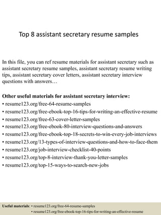 Top 8 assistant secretary resume samples
In this file, you can ref resume materials for assistant secretary such as
assistant secretary resume samples, assistant secretary resume writing
tips, assistant secretary cover letters, assistant secretary interview
questions with answers…
Other useful materials for assistant secretary interview:
• resume123.org/free-64-resume-samples
• resume123.org/free-ebook-top-16-tips-for-writing-an-effective-resume
• resume123.org/free-63-cover-letter-samples
• resume123.org/free-ebook-80-interview-questions-and-answers
• resume123.org/free-ebook-top-18-secrets-to-win-every-job-interviews
• resume123.org/13-types-of-interview-questions-and-how-to-face-them
• resume123.org/job-interview-checklist-40-points
• resume123.org/top-8-interview-thank-you-letter-samples
• resume123.org/top-15-ways-to-search-new-jobs
Useful materials: • resume123.org/free-64-resume-samples
• resume123.org/free-ebook-top-16-tips-for-writing-an-effective-resume
 