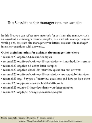 Top 8 assistant site manager resume samples
In this file, you can ref resume materials for assistant site manager such
as assistant site manager resume samples, assistant site manager resume
writing tips, assistant site manager cover letters, assistant site manager
interview questions with answers…
Other useful materials for assistant site manager interview:
• resume123.org/free-64-resume-samples
• resume123.org/free-ebook-top-18-secrets-for-writing-the-killer-resume
• resume123.org/free-63-cover-letter-samples
• resume123.org/free-ebook-80-interview-questions-and-answers
• resume123.org/free-ebook-top-18-secrets-to-win-every-job-interviews
• resume123.org/13-types-of-interview-questions-and-how-to-face-them
• resume123.org/job-interview-checklist-40-points
• resume123.org/top-8-interview-thank-you-letter-samples
• resume123.org/top-15-ways-to-search-new-jobs
Useful materials: • resume123.org/free-64-resume-samples
• resume123.org/free-ebook-top-16-tips-for-writing-an-effective-resume
 