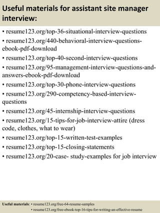 Useful materials for assistant site manager
interview:
• resume123.org/top-36-situational-interview-questions
• resume123.org/440-behavioral-interview-questions-
ebook-pdf-download
• resume123.org/top-40-second-interview-questions
• resume123.org/95-management-interview-questions-and-
answers-ebook-pdf-download
• resume123.org/top-30-phone-interview-questions
• resume123.org/290-competency-based-interview-
questions
• resume123.org/45-internship-interview-questions
• resume123.org/15-tips-for-job-interview-attire (dress
code, clothes, what to wear)
• resume123.org/top-15-written-test-examples
• resume123.org/top-15-closing-statements
• resume123.org/20-case- study-examples for job interview
Useful materials: • resume123.org/free-64-resume-samples
• resume123.org/free-ebook-top-16-tips-for-writing-an-effective-resume
 