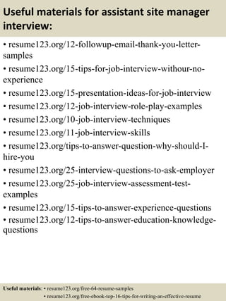 Useful materials for assistant site manager
interview:
• resume123.org/12-followup-email-thank-you-letter-
samples
• resume123.org/15-tips-for-job-interview-withour-no-
experience
• resume123.org/15-presentation-ideas-for-job-interview
• resume123.org/12-job-interview-role-play-examples
• resume123.org/10-job-interview-techniques
• resume123.org/11-job-interview-skills
• resume123.org/tips-to-answer-question-why-should-I-
hire-you
• resume123.org/25-interview-questions-to-ask-employer
• resume123.org/25-job-interview-assessment-test-
examples
• resume123.org/15-tips-to-answer-experience-questions
• resume123.org/12-tips-to-answer-education-knowledge-
questions
Useful materials: • resume123.org/free-64-resume-samples
• resume123.org/free-ebook-top-16-tips-for-writing-an-effective-resume
 