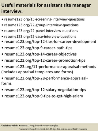 Useful materials for assistant site manager
interview:
• resume123.org/15-screening-interview-questions
• resume123.org/22-group-interview-questions
• resume123.org/22-panel-interview-questions
• resume123.org/22-case-interview-questions
• resume123.org/top-12-tips-for-career-development
• resume123.org/top-9-career-path-tips
• resume123.org/top-14-career-objectives
• resume123.org/top-12-career-promotion-tips
• resume123.org/11-performance-appraisal-methods
(includes appraisal templates and forms)
• resume123.org/top-28-performance-appraisal-
forms
• resume123.org/top-12-salary-negotiation-tips
• resume123.org/top-9-tips-to-get-high-salary
Useful materials: • resume123.org/free-64-resume-samples
• resume123.org/free-ebook-top-16-tips-for-writing-an-effective-resume
 